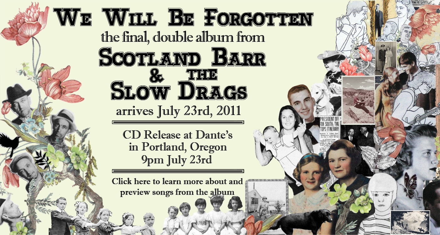 We Will Be Forgotten, the final double album from Scotland Barr & the Slow Drags, arrives July 23rd, 2011, with a CD release show at Dante's, in Portland, Oregon. Click here to learn more about and preview songs from the album.